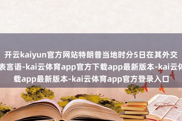 开云kaiyun官方网站特朗普当地时分5日在其外交媒体发帖并在白宫发表言语-kai云体育app官方下载app最新版本-kai云体育app官方登录入口