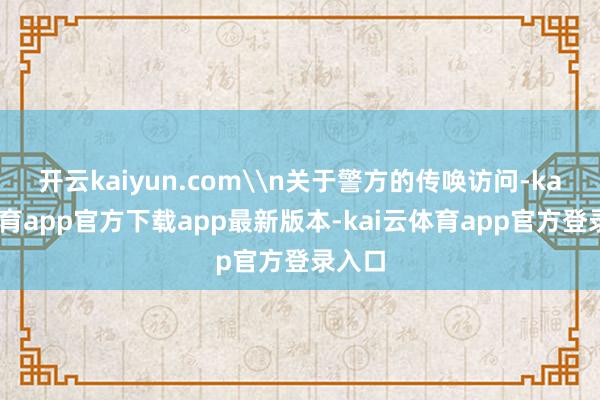 开云kaiyun.com\n关于警方的传唤访问-kai云体育app官方下载app最新版本-kai云体育app官方登录入口