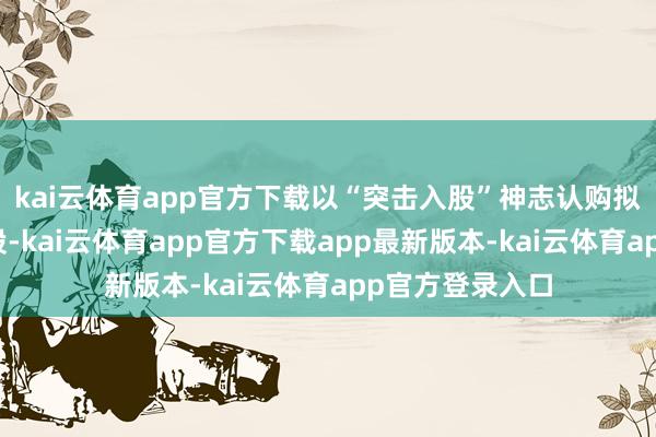 kai云体育app官方下载以“突击入股”神志认购拟上市公司原始股-kai云体育app官方下载app最新版本-kai云体育app官方登录入口