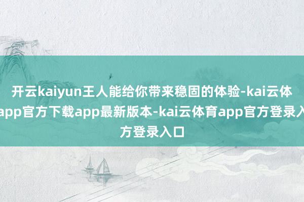 开云kaiyun王人能给你带来稳固的体验-kai云体育app官方下载app最新版本-kai云体育app官方登录入口