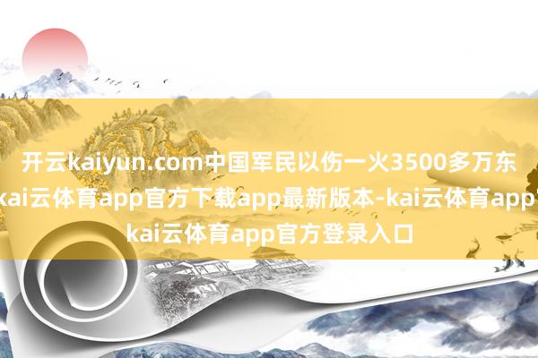开云kaiyun.com中国军民以伤一火3500多万东谈主的代价-kai云体育app官方下载app最新版本-kai云体育app官方登录入口