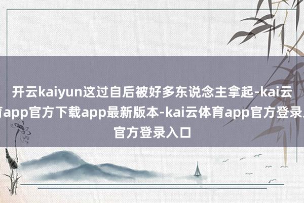 开云kaiyun这过自后被好多东说念主拿起-kai云体育app官方下载app最新版本-kai云体育app官方登录入口