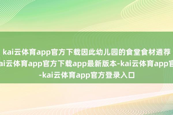 kai云体育app官方下载因此幼儿园的食堂食材遴荐至关病笃-kai云体育app官方下载app最新版本-kai云体育app官方登录入口