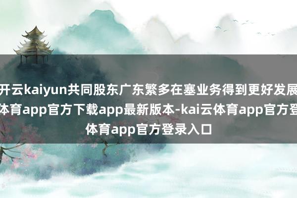 开云kaiyun共同股东广东繁多在塞业务得到更好发展-kai云体育app官方下载app最新版本-kai云体育app官方登录入口