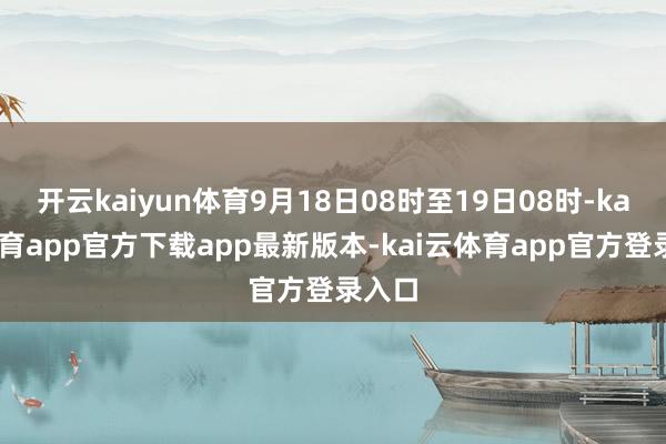 开云kaiyun体育9月18日08时至19日08时-kai云体育app官方下载app最新版本-kai云体育app官方登录入口