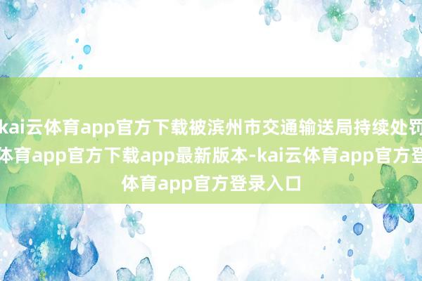 kai云体育app官方下载被滨州市交通输送局持续处罚-kai云体育app官方下载app最新版本-kai云体育app官方登录入口