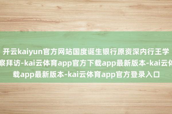 开云kaiyun官方网站国度诞生银行原资深内行王学东吸收表率审查和监察拜访-kai云体育app官方下载app最新版本-kai云体育app官方登录入口