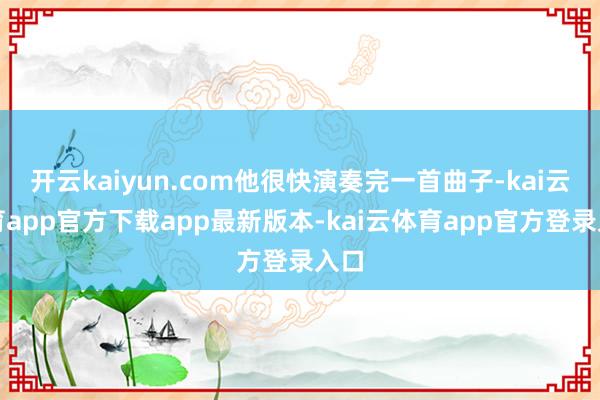 开云kaiyun.com他很快演奏完一首曲子-kai云体育app官方下载app最新版本-kai云体育app官方登录入口
