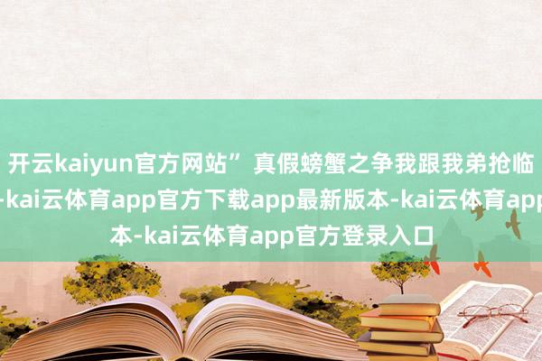 开云kaiyun官方网站” 真假螃蟹之争我跟我弟抢临了一勺赛螃蟹-kai云体育app官方下载app最新版本-kai云体育app官方登录入口