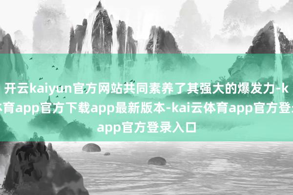 开云kaiyun官方网站共同素养了其强大的爆发力-kai云体育app官方下载app最新版本-kai云体育app官方登录入口