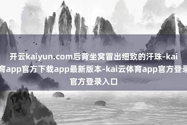 开云kaiyun.com后背坐窝冒出细致的汗珠-kai云体育app官方下载app最新版本-kai云体育app官方登录入口