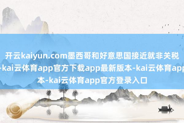开云kaiyun.com墨西哥和好意思国接近就非关税壁垒扫尾条约-kai云体育app官方下载app最新版本-kai云体育app官方登录入口