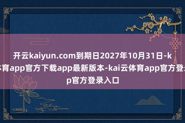 开云kaiyun.com到期日2027年10月31日-kai云体育app官方下载app最新版本-kai云体育app官方登录入口