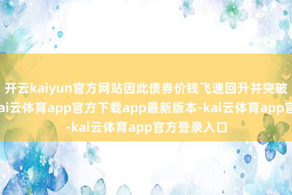 开云kaiyun官方网站因此债券价钱飞速回升并突破历史高位-kai云体育app官方下载app最新版本-kai云体育app官方登录入口