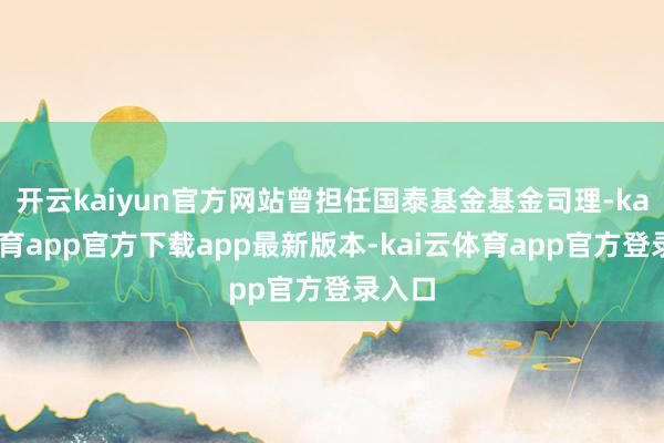 开云kaiyun官方网站曾担任国泰基金基金司理-kai云体育app官方下载app最新版本-kai云体育app官方登录入口