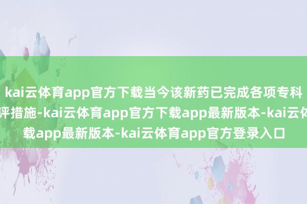 kai云体育app官方下载当今该新药已完成各项专科审评责任插足空洞审评措施-kai云体育app官方下载app最新版本-kai云体育app官方登录入口