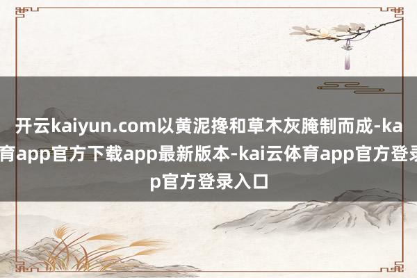 开云kaiyun.com以黄泥搀和草木灰腌制而成-kai云体育app官方下载app最新版本-kai云体育app官方登录入口