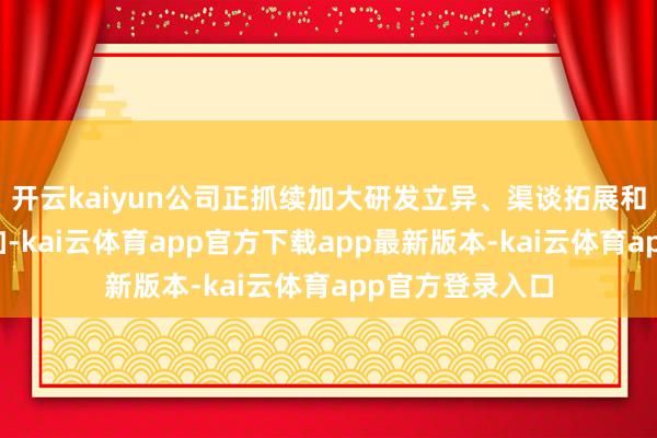 开云kaiyun公司正抓续加大研发立异、渠谈拓展和供应链开导参加-kai云体育app官方下载app最新版本-kai云体育app官方登录入口
