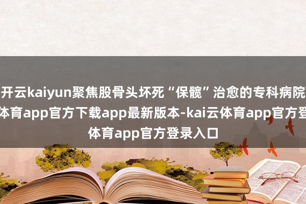 开云kaiyun聚焦股骨头坏死“保髋”治愈的专科病院-kai云体育app官方下载app最新版本-kai云体育app官方登录入口