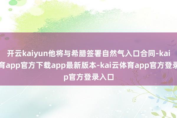 开云kaiyun他将与希腊签署自然气入口合同-kai云体育app官方下载app最新版本-kai云体育app官方登录入口