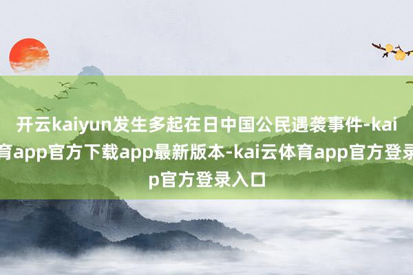 开云kaiyun发生多起在日中国公民遇袭事件-kai云体育app官方下载app最新版本-kai云体育app官方登录入口