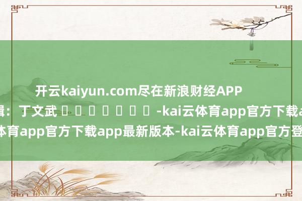 开云kaiyun.com尽在新浪财经APP            						拖累剪辑：丁文武 							-kai云体育app官方下载app最新版本-kai云体育app官方登录入口