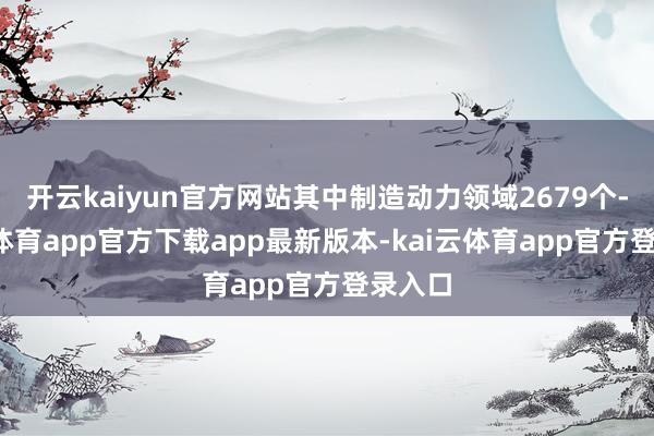 开云kaiyun官方网站其中制造动力领域2679个-kai云体育app官方下载app最新版本-kai云体育app官方登录入口