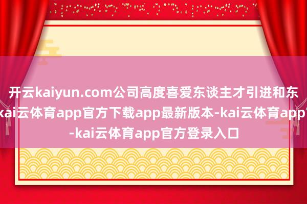 开云kaiyun.com公司高度喜爱东谈主才引进和东谈主才发展-kai云体育app官方下载app最新版本-kai云体育app官方登录入口