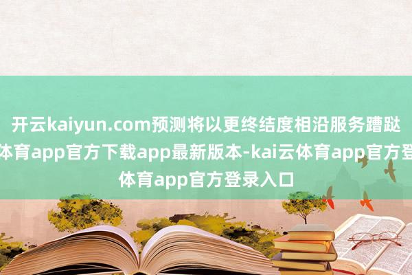 开云kaiyun.com预测将以更终结度相沿服务蹧跶-kai云体育app官方下载app最新版本-kai云体育app官方登录入口