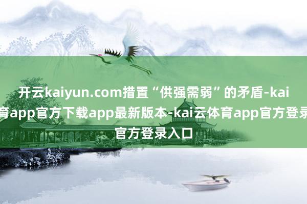 开云kaiyun.com措置“供强需弱”的矛盾-kai云体育app官方下载app最新版本-kai云体育app官方登录入口