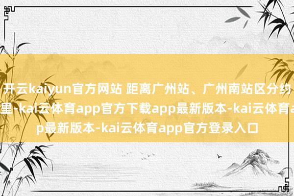 开云kaiyun官方网站 距离广州站、广州南站区分约为10公里和16公里-kai云体育app官方下载app最新版本-kai云体育app官方登录入口