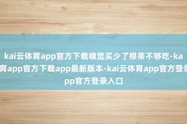 kai云体育app官方下载嗅觉买少了根蒂不够吃-kai云体育app官方下载app最新版本-kai云体育app官方登录入口