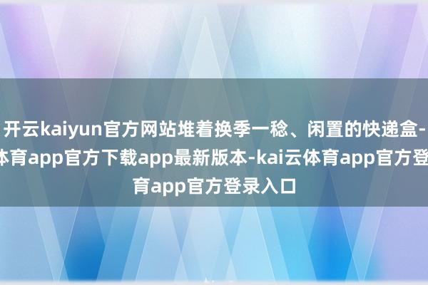 开云kaiyun官方网站堆着换季一稔、闲置的快递盒-kai云体育app官方下载app最新版本-kai云体育app官方登录入口