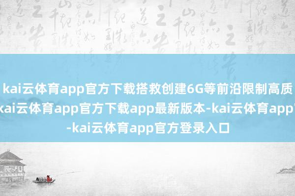 kai云体育app官方下载搭救创建6G等前沿限制高质地孵化载体-kai云体育app官方下载app最新版本-kai云体育app官方登录入口