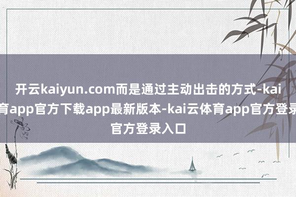 开云kaiyun.com而是通过主动出击的方式-kai云体育app官方下载app最新版本-kai云体育app官方登录入口