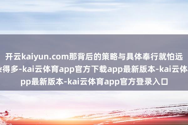 开云kaiyun.com那背后的策略与具体奉行就怕远比名义看起来要复杂得多-kai云体育app官方下载app最新版本-kai云体育app官方登录入口