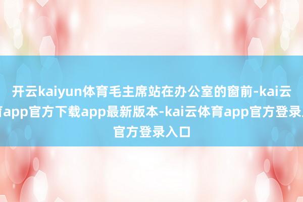 开云kaiyun体育毛主席站在办公室的窗前-kai云体育app官方下载app最新版本-kai云体育app官方登录入口