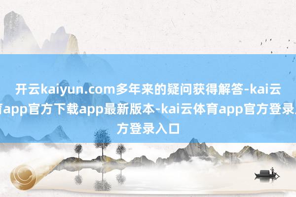 开云kaiyun.com多年来的疑问获得解答-kai云体育app官方下载app最新版本-kai云体育app官方登录入口