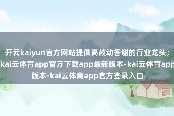 开云kaiyun官方网站提供高鼓动答谢的行业龙头；3、积极变革-kai云体育app官方下载app最新版本-kai云体育app官方登录入口