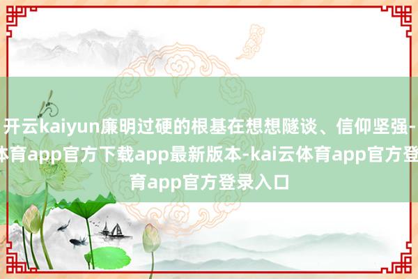 开云kaiyun廉明过硬的根基在想想隧谈、信仰坚强-kai云体育app官方下载app最新版本-kai云体育app官方登录入口