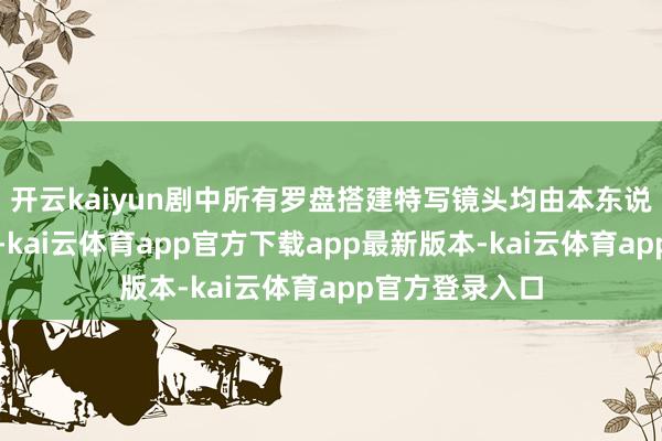 开云kaiyun剧中所有罗盘搭建特写镜头均由本东说念主零碎完成-kai云体育app官方下载app最新版本-kai云体育app官方登录入口